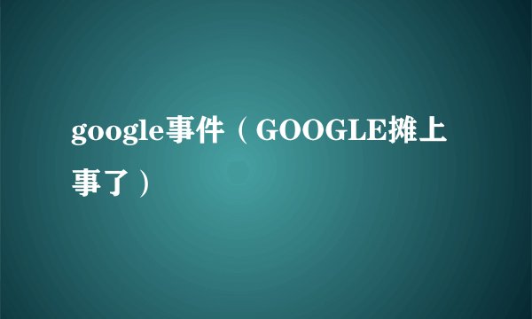 google事件（GOOGLE摊上事了）