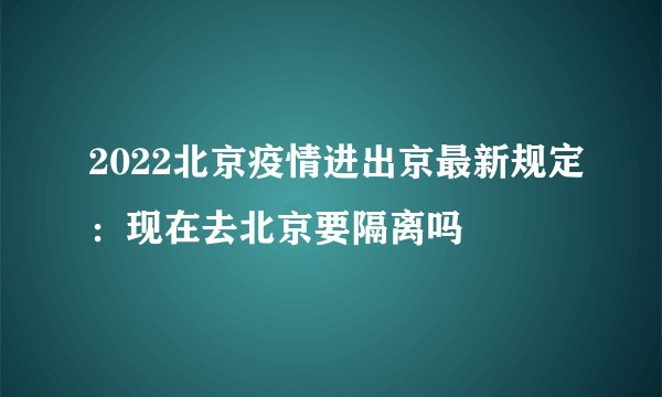 2022北京疫情进出京最新规定：现在去北京要隔离吗