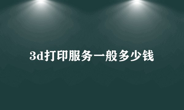 3d打印服务一般多少钱