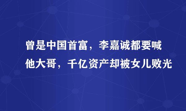 曾是中国首富,李嘉诚都要喊他大哥,千亿资产却被女儿败光