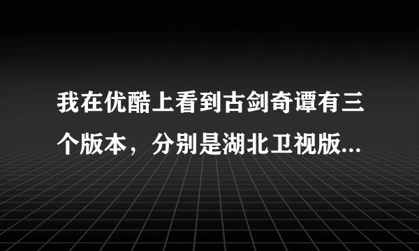 我在优酷上看到古剑奇谭有三个版本，分别是湖北卫视版，未删减版，还有一个未标明，请问这三个版本有什么