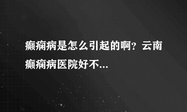 癫痫病是怎么引起的啊?云南癫痫病医院好不...