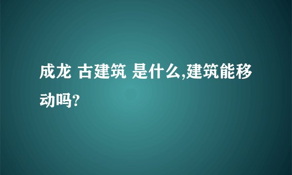 成龙 古建筑 是什么,建筑能移动吗?