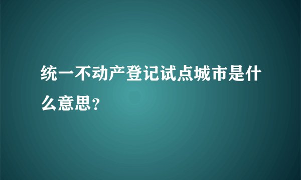 统一不动产登记试点城市是什么意思？