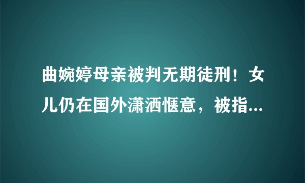 曲婉婷母亲被判无期徒刑！女儿仍在国外潇洒惬意，被指用赃款留学-