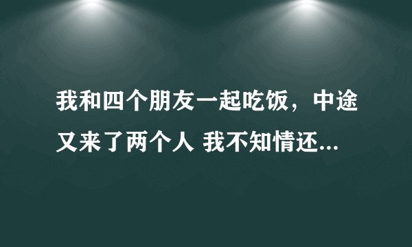 我和四个朋友一起吃饭，中途又来了两个人 我不知情还有这两个人，并
