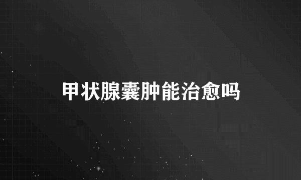 甲状腺囊肿能治愈吗