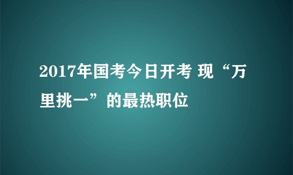 2017年国考今日开考 现“万里挑一”的最热职位