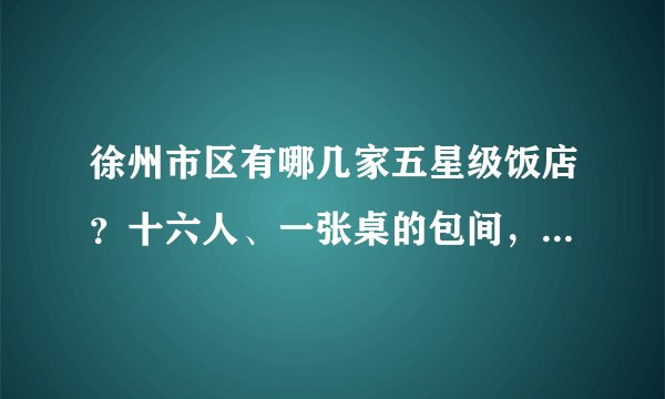 徐州市区有哪几家五星级饭店?十六人、一张桌的包间,大概多少钱?