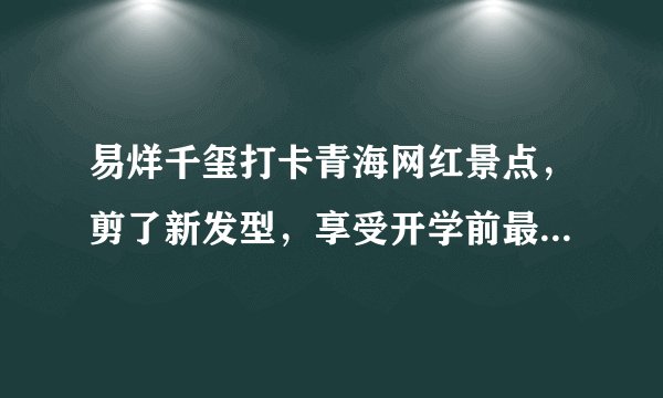 易烊千玺打卡青海网红景点,剪了新发型,享受开学前最后一次放纵