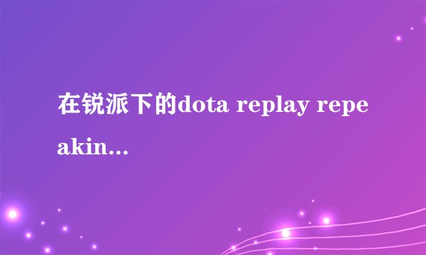 在锐派下的dota replay repeaking提示地图与录像匹配？