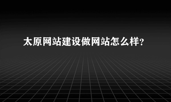 太原网站建设做网站怎么样?