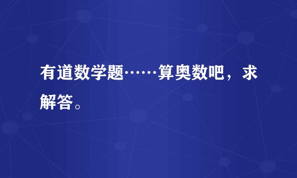 有道数学题……算奥数吧,求解答。