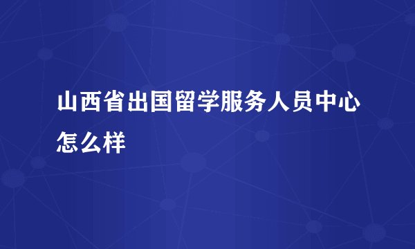 山西省出国留学服务人员中心怎么样