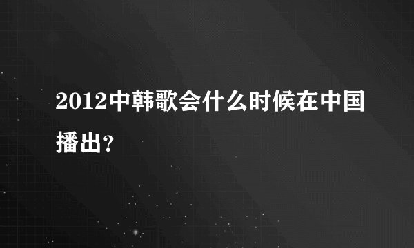 2012中韩歌会什么时候在中国播出?