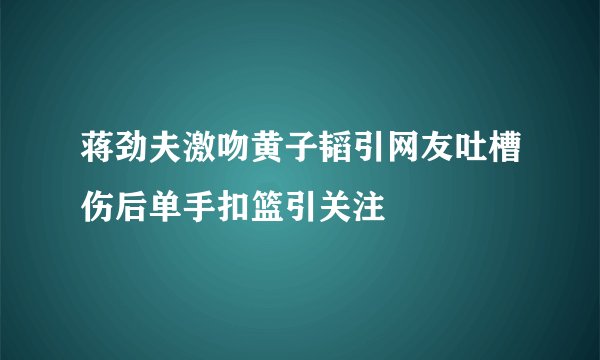 蒋劲夫激吻黄子韬引网友吐槽伤后单手扣篮引关注