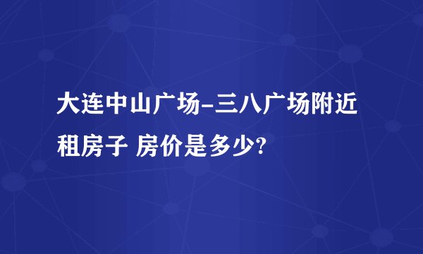 大连中山广场-三八广场附近租房子 房价是多少?