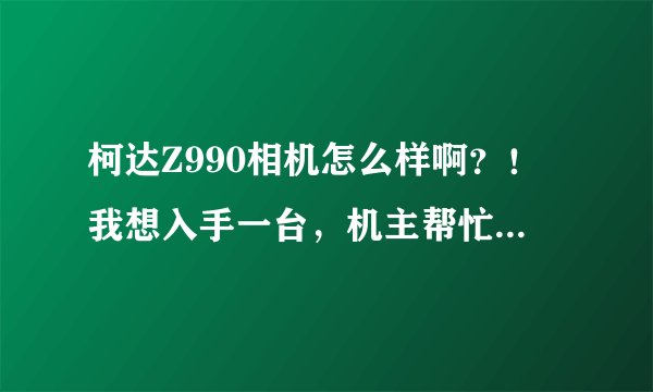 柯达Z990相机怎么样啊？！我想入手一台，机主帮忙说说好不好。
