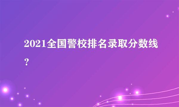 2021全国警校排名录取分数线？