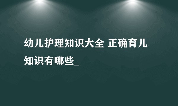 幼儿护理知识大全 正确育儿知识有哪些_