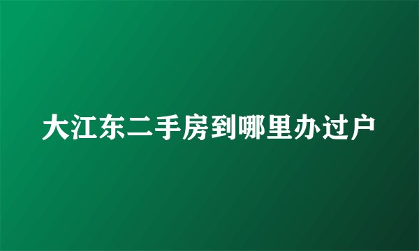大江东二手房到哪里办过户