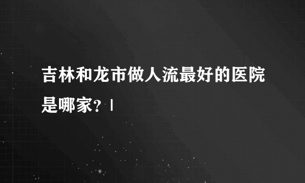 吉林和龙市做人流最好的医院是哪家？|