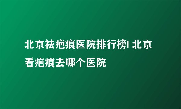 北京祛疤痕医院排行榜| 北京看疤痕去哪个医院