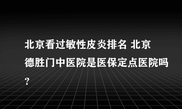 北京看过敏性皮炎排名 北京德胜门中医院是医保定点医院吗？