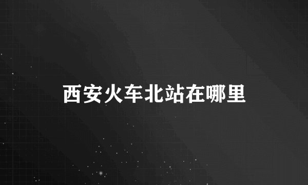 西安火车北站在哪里