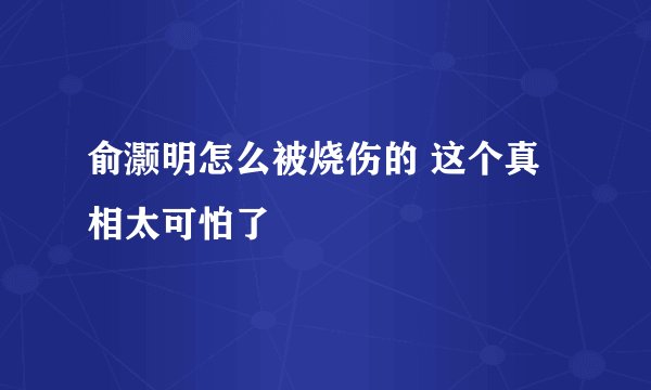 俞灏明怎么被烧伤的 这个真相太可怕了