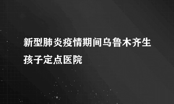 新型肺炎疫情期间乌鲁木齐生孩子定点医院