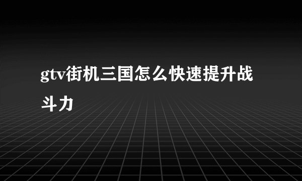 gtv街机三国怎么快速提升战斗力