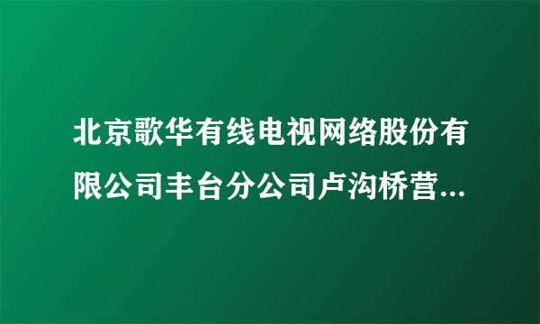 北京歌华有线电视网络股份有限公司丰台分公司卢沟桥营业厅怎么样？