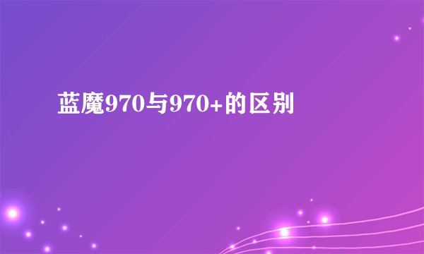 蓝魔970与970+的区别