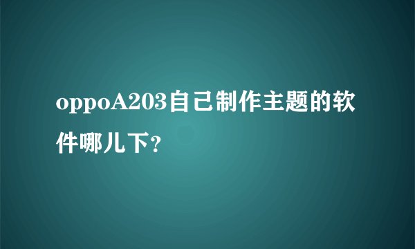 oppoA203自己制作主题的软件哪儿下？