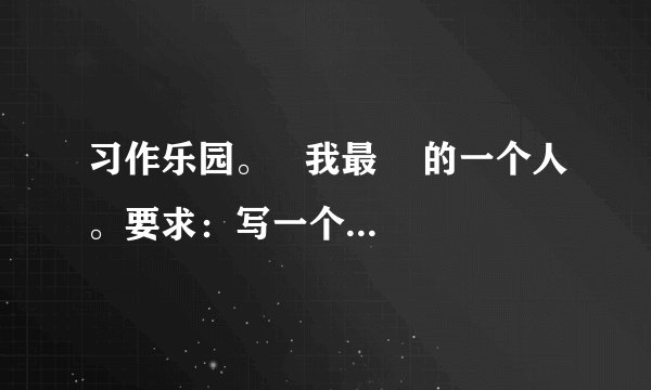习作乐园。   我最    的一个人。要求：写一个人，通过具体事例来表现你对他的感激、敬佩、怀念、愧疚……先想好写谁，写他（她）的什么事，然后拟定习作题目。试着运用本学期学习的通过人物语言、外貌、动作的描写，刻画人物特点的写法，表达出真情实感，语句通顺连贯，400字左右。