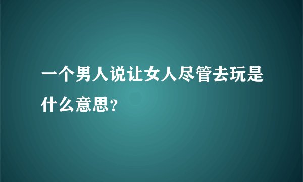 一个男人说让女人尽管去玩是什么意思？