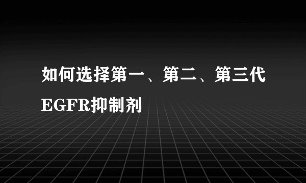 如何选择第一、第二、第三代EGFR抑制剂