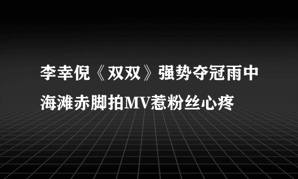 李幸倪《双双》强势夺冠雨中海滩赤脚拍MV惹粉丝心疼