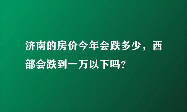 济南的房价今年会跌多少,西部会跌到一万以下吗?