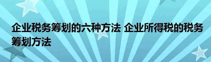 企业税务筹划的六种方法 企业所得税的税务筹划方法