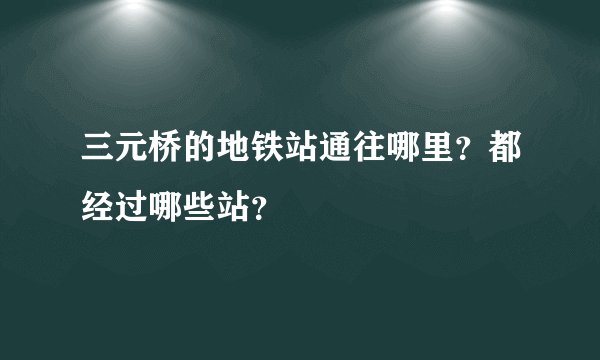 三元桥的地铁站通往哪里？都经过哪些站？