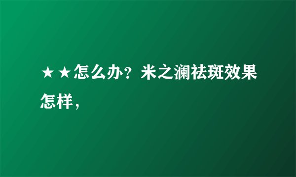 ★★怎么办？米之澜祛斑效果怎样，