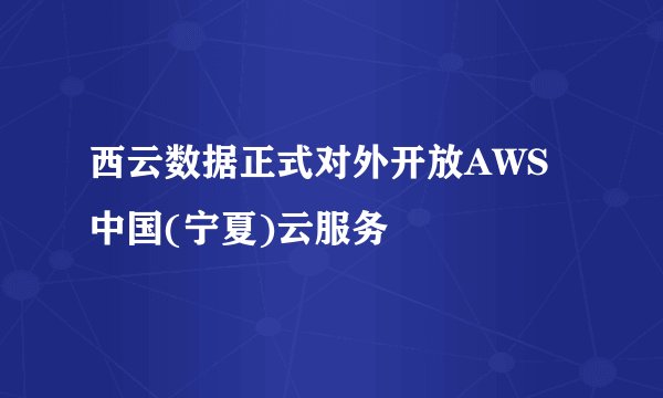 西云数据正式对外开放AWS中国(宁夏)云服务
