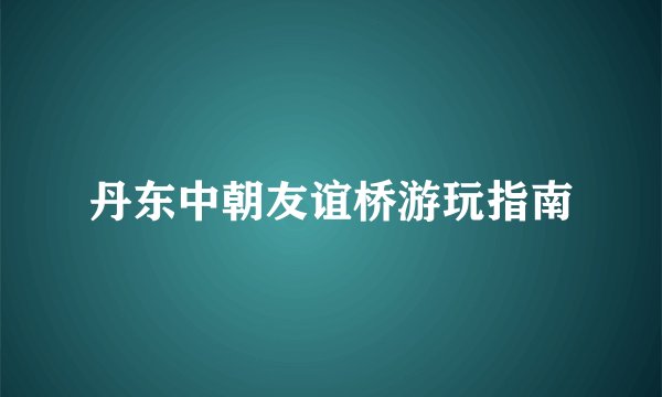 丹东中朝友谊桥游玩指南