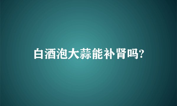 白酒泡大蒜能补肾吗?