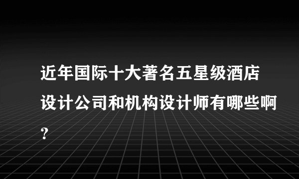 近年国际十大著名五星级酒店设计公司和机构设计师有哪些啊？