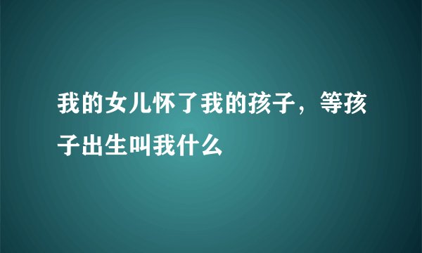 我的女儿怀了我的孩子，等孩子出生叫我什么