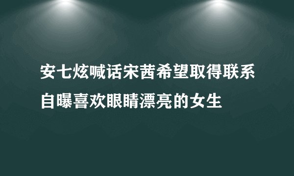 安七炫喊话宋茜希望取得联系自曝喜欢眼睛漂亮的女生