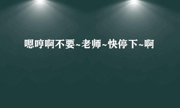 嗯哼啊不要~老师~快停下~啊